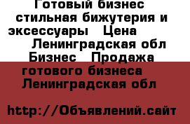 Готовый бизнес -стильная бижутерия и эксессуары › Цена ­ 250 000 - Ленинградская обл. Бизнес » Продажа готового бизнеса   . Ленинградская обл.